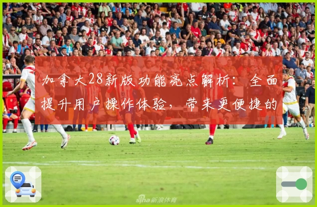 加拿大28新版功能亮点解析：全面提升用户操作体验，带来更便捷的界面设计与实用性