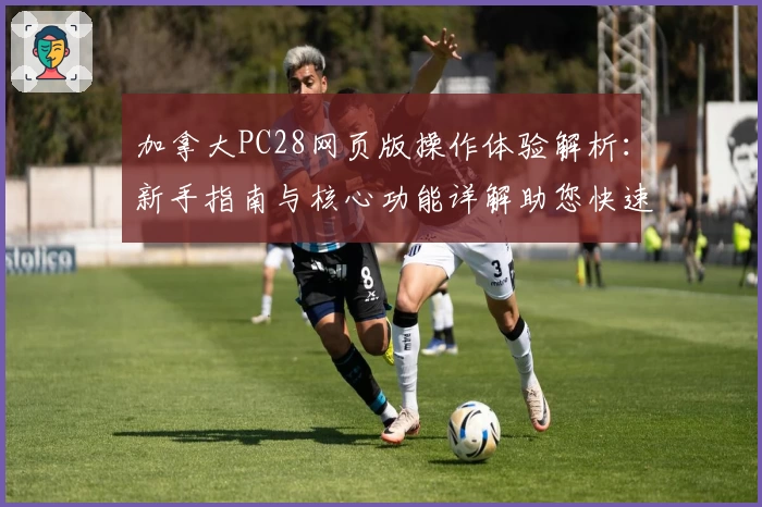 加拿大PC28网页版操作体验解析：新手指南与核心功能详解助您快速上手