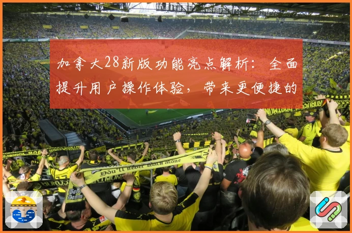 加拿大28新版功能亮点解析：全面提升用户操作体验，带来更便捷的界面设计与实用性